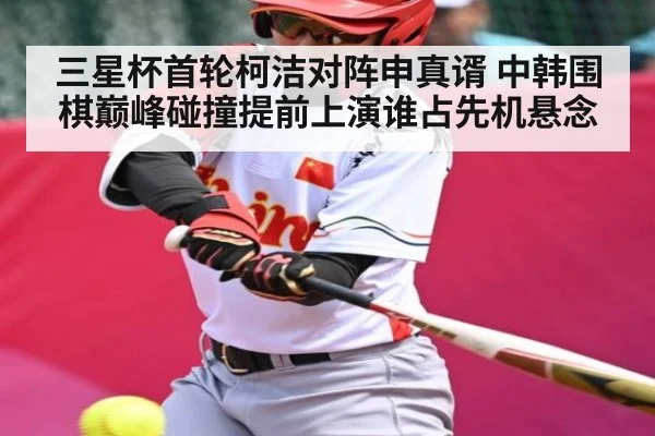 三星杯首轮柯洁对阵申真谞 中韩围棋巅峰碰撞提前上演谁占先机悬念