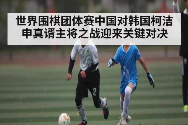 世界围棋团体赛中国对韩国柯洁申真谞主将之战迎来关键对决